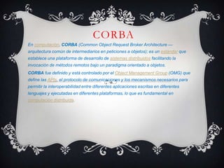 CORBA  En computación, CORBA (CommonObjectRequestBrokerArchitecture — arquitectura común de intermediarios en peticiones a objetos); es un estándar que establece una plataforma de desarrollo de sistemas distribuidos facilitando la invocación de métodos remotos bajo un paradigma orientado a objetos. CORBA fue definido y está controlado por el Object Management Group (OMG) que define las APIs, el protocolo de comunicaciones y los mecanismos necesarios para permitir la interoperabilidad entre diferentes aplicaciones escritas en diferentes lenguajes y ejecutadas en diferentes plataformas, lo que es fundamental en computación distribuida. 