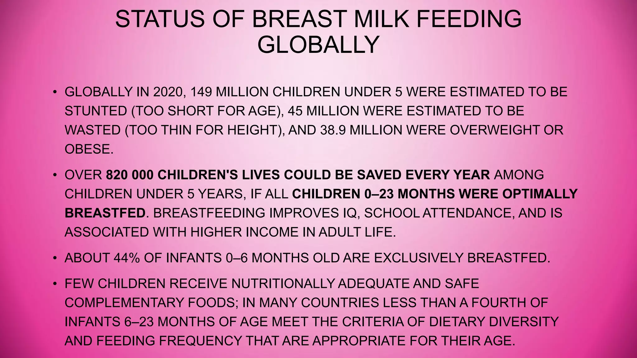 STATUS OF BREAST MILK FEEDING
GLOBALLY
• GLOBALLY IN 2020, 149 MILLION CHILDREN UNDER 5 WERE ESTIMATED TO BE
STUNTED (TOO SHORT FOR AGE), 45 MILLION WERE ESTIMATED TO BE
WASTED (TOO THIN FOR HEIGHT), AND 38.9 MILLION WERE OVERWEIGHT OR
OBESE.
• OVER 820 000 CHILDREN'S LIVES COULD BE SAVED EVERY YEAR AMONG
CHILDREN UNDER 5 YEARS, IF ALL CHILDREN 0–23 MONTHS WERE OPTIMALLY
BREASTFED. BREASTFEEDING IMPROVES IQ, SCHOOL ATTENDANCE, AND IS
ASSOCIATED WITH HIGHER INCOME IN ADULT LIFE.
• ABOUT 44% OF INFANTS 0–6 MONTHS OLD ARE EXCLUSIVELY BREASTFED.
• FEW CHILDREN RECEIVE NUTRITIONALLY ADEQUATE AND SAFE
COMPLEMENTARY FOODS; IN MANY COUNTRIES LESS THAN A FOURTH OF
INFANTS 6–23 MONTHS OF AGE MEET THE CRITERIA OF DIETARY DIVERSITY
AND FEEDING FREQUENCY THAT ARE APPROPRIATE FOR THEIR AGE.
 