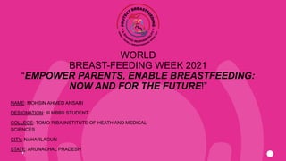 WORLD
BREAST-FEEDING WEEK 2021
“EMPOWER PARENTS, ENABLE BREASTFEEDING:
NOW AND FOR THE FUTURE!”
NAME: MOHSIN AHMED ANSARI
DESIGNATION: III MBBS STUDENT
COLLEGE: TOMO RIBA INSTITUTE OF HEATH AND MEDICAL
SCIENCES
CITY: NAHARLAGUN
STATE: ARUNACHAL PRADESH
 