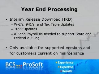 Year End Processing
• Interim Release Download (IRD)
– W-2’s, 941’s, and Tax Table Updates
– 1099 Updates
– AP and Payroll as needed to support State and
Federal e-Filing
• Only available for supported versions and
for customers current on maintenance
 