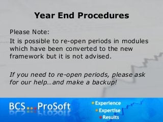 Year End Procedures
Please Note:
It is possible to re-open periods in modules
which have been converted to the new
framework but it is not advised.
If you need to re-open periods, please ask
for our help…and make a backup!
 