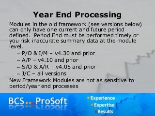 Year End Processing
Modules in the old framework (see versions below)
can only have one current and future period
defined. Period End must be performed timely or
you risk inaccurate summary data at the module
level.
– P/O & I/M – v4.30 and prior
– A/P – v4.10 and prior
– S/O & A/R – v4.05 and prior
– J/C – all versions
New Framework Modules are not as sensitive to
period/year end processes
 