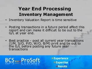 Year End Processing
Inventory Management
• Inventory Valuation Report is time sensitive
• Posting transactions in a future period affect this
report and can make it difficult to tie out to the
G/L at year end.
• Best practice - post all current year transactions
(I/M, S/O, P/O, W/O, B/M) print and tie out to
the G/L before posting any future year
transactions
 