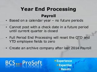 Year End Processing
Payroll
• Based on a calendar year – no future periods
• Cannot post with a check date in a future period
until current quarter is closed
• Full Period End Processing will reset the QTD and
YTD employee fields to zero
• Create an archive company after last 2014 Payroll
 