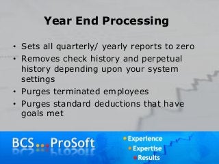Year End Processing
• Sets all quarterly/ yearly reports to zero
• Removes check history and perpetual
history depending upon your system
settings
• Purges terminated employees
• Purges standard deductions that have
goals met
 
