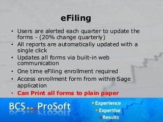 eFiling
• Users are alerted each quarter to update the
forms - (20% change quarterly)
• All reports are automatically updated with a
single click
• Updates all forms via built-in web
communication
• One time eFiling enrollment required
• Access enrollment form from within Sage
application
• Can Print all forms to plain paper
 