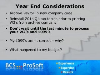 Year End Considerations
• Archive Payroll in new company code
• Reinstall 2014 Q4 tax tables prior to printing
W2’s from archive company
• Don’t wait until the last minute to process
your W2’s and 1099’s
• My 1099’s aren’t correct – why?
• What happened to my budget?
 