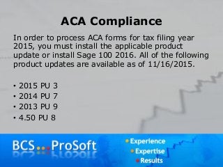 ACA Compliance
In order to process ACA forms for tax filing year
2015, you must install the applicable product
update or install Sage 100 2016. All of the following
product updates are available as of 11/16/2015.
• 2015 PU 3
• 2014 PU 7
• 2013 PU 9
• 4.50 PU 8
 