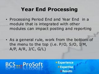 Year End Processing
• Processing Period End and Year End in a
module that is integrated with other
modules can impact posting and reporting
• As a general rule, work from the bottom of
the menu to the top (i.e. P/O, S/O, I/M,
A/P, A/R, J/C, G/L)
 