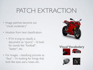 PATCH EXTRACTION 
• Image patches become our 
“visual vocabulary” 
• Intuition from text classification. 
• If I’m trying to classify a 
document as “sports” - I’d look 
for words like “football”, 
“batter”, etc. 
• For images - classifying pictures as 
“face” - I’m looking for things that 
look like eyes, ears, noses, etc. 
Visual Vocabulary 
 