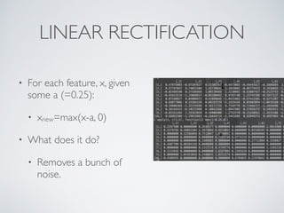 LINEAR RECTIFICATION 
• For each feature, x, given 
some a (=0.25): 
• xnew=max(x-a, 0) 
• What does it do? 
• Removes a bunch of 
noise. 
 