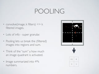 POOLING 
• convolve(image, k filters) => k 
filtered images. 
• Lots of info - super granular. 
• Pooling lets us break the (filtered) 
images into regions and sum. 
• Think of the “sum” a how much 
an image quadrant is activated. 
• Image summarized into 4*k 
numbers. 
0.5 8 
0 2 
 
