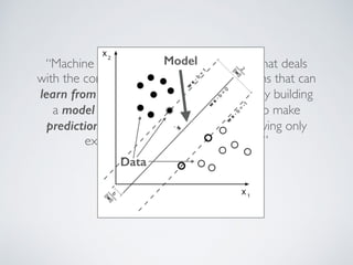 Model 
“Machine learning is a scientific discipline that deals 
with the construction and study of algorithms that can 
learn from data. Such algorithms operate by building 
a model based on inputs and using that to make 
predictions or decisions, rather than following only 
explicitly programmed instructions.” 
–Wikipedia 
Data 
 