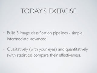 TODAY’S EXERCISE 
• Build 3 image classification pipelines - simple, 
intermediate, advanced. 
• Qualitatively (with your eyes) and quantitatively 
(with statistics) compare their effectiveness. 
 