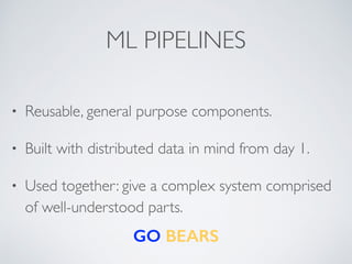ML PIPELINES 
• Reusable, general purpose components. 
• Built with distributed data in mind from day 1. 
• Used together: give a complex system comprised 
of well-understood parts. 
GO BEARS 

