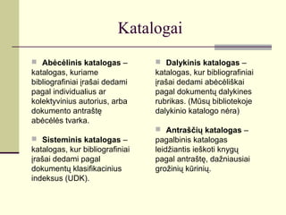 Katalogai
 Abėcėlinis katalogas –
katalogas, kuriame
bibliografiniai įrašai dedami
pagal individualius ar
kolektyvinius autorius, arba
dokumento antraštę
abėcėlės tvarka.
 Sisteminis katalogas –
katalogas, kur bibliografiniai
įrašai dedami pagal
dokumentų klasifikacinius
indeksus (UDK).
 Dalykinis katalogas –
katalogas, kur bibliografiniai
įrašai dedami abėcėliškai
pagal dokumentų dalykines
rubrikas. (Mūsų bibliotekoje
dalykinio katalogo nėra)
 Antraščių katalogas –
pagalbinis katalogas
leidžiantis ieškoti knygų
pagal antraštę, dažniausiai
grožinių kūrinių.
 