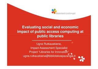 Evaluating social and economic
impact of public access computing at
           public libraries

             Ugne Rutkauskiene,
        Impact Assessment Specialist
       Project “Libraries for Innovation”
   ugne.rutkauskiene@bibliotekospazangai.lt
 