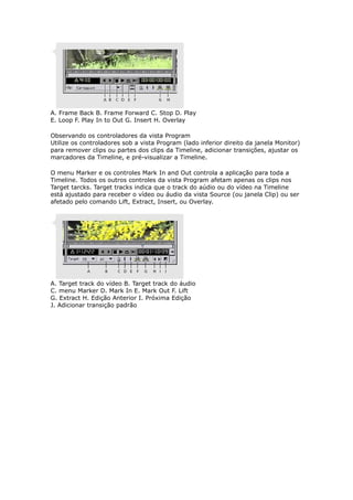 A. Frame Back B. Frame Forward C. Stop D. Play
E. Loop F. Play In to Out G. Insert H. Overlay
Observando os controladores da vista Program
Utilize os controladores sob a vista Program (lado inferior direito da janela Monitor)
para remover clips ou partes dos clips da Timeline, adicionar transições, ajustar os
marcadores da Timeline, e pré-visualizar a Timeline.
O menu Marker e os controles Mark In and Out controla a aplicação para toda a
Timeline. Todos os outros controles da vista Program afetam apenas os clips nos
Target tarcks. Target tracks indica que o track do aúdio ou do vídeo na Timeline
está ajustado para receber o vídeo ou áudio da vista Source (ou janela Clip) ou ser
afetado pelo comando Lift, Extract, Insert, ou Overlay.
A. Target track do vídeo B. Target track do áudio
C. menu Marker D. Mark In E. Mark Out F. Lift
G. Extract H. Edição Anterior I. Próxima Edição
J. Adicionar transição padrão
 