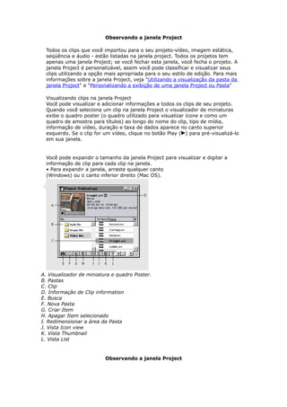 Observando a janela Project
Todos os clips que você importou para o seu projeto-vídeo, imagem estática,
seqüência e áudio - estão listadas na janela project. Todos os projetos tem
apenas uma janela Project; se você fechar esta janela, você fecha o projeto. A
janela Project é personalizável, assim você pode classificar e visualizar seus
clips utilizando a opção mais apropriada para o seu estilo de edição. Para mais
informações sobre a janela Project, veja "Utilizando a visualização da pasta da
janela Project" e "Personalizando a exibição de uma janela Project ou Pasta"
Visualizando clips na janela Project
Você pode visualizar e adicionar informações a todos os clips de seu projeto.
Quando você seleciona um clip na janela Project o visualizador de miniaturas
exibe o quadro poster (o quadro utilizado para visualizar ícone e como um
quadro de amostra para títulos) ao longo do nome do clip, tipo de mídia,
informação de vídeo, duração e taxa de dados aparece no canto superior
esquerdo. Se o clip for um vídeo, clique no botão Play ( ) para pré-visualizá-lo
em sua janela.
Você pode expandir o tamanho da janela Project para visualizar e digitar a
informação de clip para cada clip na janela.
• Para expandir a janela, arraste qualquer canto
(Windows) ou o canto inferior direito (Mac OS).
A. Visualizador de miniatura e quadro Poster.
B. Pastas
C. Clip
D. Informação de Clip information
E. Busca
F. Nova Pasta
G. Criar Item
H. Apagar Item selecionado
I. Redimensionar a área da Pasta
J. Vista Icon view
K. Vista Thumbnail
L. Vista List
Observando a janela Project
 
