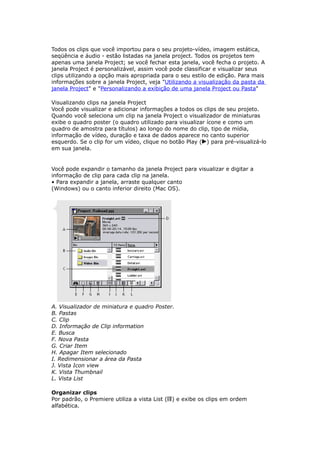 Todos os clips que você importou para o seu projeto-vídeo, imagem estática,
seqüência e áudio - estão listadas na janela project. Todos os projetos tem
apenas uma janela Project; se você fechar esta janela, você fecha o projeto. A
janela Project é personalizável, assim você pode classificar e visualizar seus
clips utilizando a opção mais apropriada para o seu estilo de edição. Para mais
informações sobre a janela Project, veja "Utilizando a visualização da pasta da
janela Project" e "Personalizando a exibição de uma janela Project ou Pasta"
Visualizando clips na janela Project
Você pode visualizar e adicionar informações a todos os clips de seu projeto.
Quando você seleciona um clip na janela Project o visualizador de miniaturas
exibe o quadro poster (o quadro utilizado para visualizar ícone e como um
quadro de amostra para títulos) ao longo do nome do clip, tipo de mídia,
informação de vídeo, duração e taxa de dados aparece no canto superior
esquerdo. Se o clip for um vídeo, clique no botão Play ( ) para pré-visualizá-lo
em sua janela.
Você pode expandir o tamanho da janela Project para visualizar e digitar a
informação de clip para cada clip na janela.
• Para expandir a janela, arraste qualquer canto
(Windows) ou o canto inferior direito (Mac OS).
A. Visualizador de miniatura e quadro Poster.
B. Pastas
C. Clip
D. Informação de Clip information
E. Busca
F. Nova Pasta
G. Criar Item
H. Apagar Item selecionado
I. Redimensionar a área da Pasta
J. Vista Icon view
K. Vista Thumbnail
L. Vista List
Organizar clips
Por padrão, o Premiere utiliza a vista List ( ) e exibe os clips em ordem
alfabética.
 