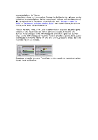 os manipuladores do Volume
rubberband, clique no ícone azul do Display Pan Rubberbands ( ) para ajustar
e visulizar os manipuladores da Pan rubberband, e clique no ícone Waveform (
) para visualizar as formas da onda do áudio. Veja “Ajustando níveis de
áudio” e “Explorando ou balanceando o áudio” para mais informações sobre a
utilização de audio track rubberbands
• Clique no menu Time Zoom Level no canto inferior esquerdo da janela para
selecionar uma nova escala de frames para visualização. Selecione uma
duração mais curta (tal como 4 frames) para aproximar a projeção ou mais
longa (como 20 frames) para visualizar mais do projeto na janela. Para ajustar
o conteúdo da Timeline inteira em uma área visível, pressione a tecla de barra
invertida () em seu teclado.
Selecionar um valor do menu Time Zoom Level expande ou comprime a visão
do seu track na Timeline.
 
