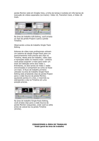 janela Monitor está em Singlke View, a linha do tempo é exibida em três barras de
execução de vídeos separados (os tracks): Video 1A, Transition track, e Video 1B
track.
Na área de trabalho A/B Editing, você arrasta
os clips da janela Project e para a janela
Timeline.
Observando a área de trabalho Single Track
Editing
Editores de vídeo mais profissionais utilizam
um sistema de edição Single-Track para um
posicionamento mais preciso dos clips na
Timeline. Nesta área de trabalho, video clips
e transições estão no mesmo track - embora
você possa expandir o track para exibir um
track de trabsição entre dois Video 1.
Entretanto, os dois tarcks do Video 1 estão
sincronizados e comportam-se como se fosse
um track. O fluxo de trabalho primário
utilizado na área de trabalho Single-Track
Editing está arrastando clips da janela Project
para a visão Source da janela Monitor,
ajustando pontos In e Out, e inserindo ou
sobrepondo o clip na Timeline em uma
posição precisa.
Na área de trabalho Single-Track Editing,
você arrasta clips para a visão Source da
janela Monitor (esquerda), onde você os edita
antes de colocá-los na janela Timeline
(direita).
CONHECENDO A ÁREA DE TRABALHO
Visão geral da área de trabalho
 