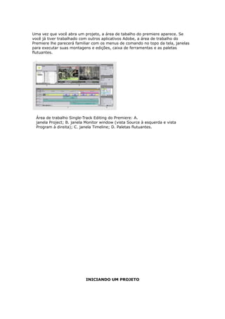 Uma vez que você abra um projeto, a área de tabalho do premiere aparece. Se
você já tiver trabalhado com outros aplicativos Adobe, a área de trabalho do
Premiere lhe parecerá familiar com os menus de comando no topo da tela, janelas
para executar suas montagens e edições, caixa de ferramentas e as paletas
flutuantes.
Área de trabalho Single-Track Editing do Premiere: A.
janela Project; B. janela Monitor window (vista Source à esquerda e vista
Program à direita); C. janela Timeline; D. Paletas flutuantes.
INICIANDO UM PROJETO
 