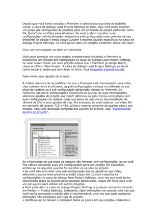 Depois que você tenha iniciado o Premiere e selecionado sua área de trabalho
inicial, a caixa de diálogo Load Project Settings se abre. Aqui você pode escolher
um grupo pré-configurado de projetos para um ambiente de edição particular como
DV, QuickTime ou Video para Windows. Se você preferir escolher suas
configurações individualmente, selecione a pré-configuração mais próxima de seu
ambiente de edição e então clique Custom e escolha ajustes específicos na caixa de
diálogo Project Settings. Se você quiser abrir um projeto existente, clique em Open.
Criar um novo projeto ou abrir um existente
Você pode começar um novo projeto simplesmente iniciando o Premiere e
escolhendo um projeto pré-configurado na caixa de diálogo Load Project Settings.
Se você quiser iniciar um novo projeto depois que o Premiere já esteja aberto,
clique em File > New Project. A caixa de diálogo Load Project Settings se abrirá
(para mudar a janela que abre logo no início, veja Alterando a janela inicial).
Determinar seus ajustes de projeto
A melhor maneira de se certificar de que o Premiere está manuseando seus video
clips corretamente é utilizando as pré-configurações inclusas no software de sua
placa de captura ou a pré-configuração apropriada inclusa no Premiere. Se
nenhuma das pré-é-configurações disponíveis se ajustar às suas necessidades,
selecione ajustes de projeto que forem idênticas ou pelo menos compatíveis com
suas configurações de captura (veja sua placa de captura ou documentação do
câmera de DV) e seus ajustes de clip. Por exemplo, se você capturar um vídeo DV
em tamanho de quadro 720 x 480, utilize o mesmo tamanho de quadro para o seu
projeto. Para uma descrição completa dos ajustes de projeto, veja "Especificando
ajustes de projeto".
Se o fabricante de sua placa de captura não fornecer pré-configurações, ou se você
não estiver utilizando suas pré-configurações para um projeto em específico,
lembre-se do seguinte quando for escolher os ajustes de projeto:
• Se você não encontrar uma pré-configuração que se ajuste ao seu vídeo,
selecione o ajuste mais próximo e então clique em Custom e escolha as
configurações na caixa de diálogo New Project Settings. Uma vez que você tenha
selecionado todos os ajustes pesonalizados apropriados, clique em Save para criar
um pré-ajuste para utilizar em outros projetos.
• Você pode abrir a caixa de diálogo Project Settings a qualquer momento clicando
em Project > Project Settings. Entretanto, fazer alterações nos ajustes uma vez que
você tenha começado a edição não é recomendável, uma vez que pode ocasionar
alterações não desejadas aos clips do projeto.
• Certifique-se de revisar e comparar todos os ajusts em seu projeto utilizando o
 