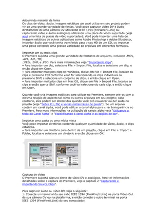 Adquirindo material de fonte
Os clips de vídeo, áudio, imagens estáticas qie você utiliza em seu projeto podem
vir de uma grande variedade de fontes. Você pode capturar vídeo DV e áudio
diretamente de uma câmera DV utilizando IEEE 1394 (FireWire/i.Link) ou
capturando vídeo e áudio analógicos utilizando uma placa de vídeo suportada (veja
aqui uma lista de placas de vídeo suportadas). Você pode importar uma lista de
imagens estáticas de outros aplicativos como Adobe Photoshop e Adobe Illustrator,
importar áudio que você tenha transferido para o seu HD de um CD, ou importar
uma pasta contendo uma grande variedade de arquivos em diferentes formatos.
Importar um ou mais clips
O Premiere suporta uma grande variedade de formatos de arquivos, incluindo .MOV,
.AVI, .AIF., TIF,
.JPEG, .BMP, e .PSD. Para mais informações veja “Importando clips”.
• Para importar um clip, selecione File > Import File, localize e selecione um clip, e
então clique em Open.
• Para importar múltiplos clips no Windows, clique em File > Import File, localize os
clips e pressione Ctrl conforme você for selecionando os clips individuais ou
pressione Shift e selecione um conjunto de clips, e então clique em Open.
• Para importar múltiplos clips em Mac OS, clique em File > Import File, localize os
clips e então aperte Shift conforme você vai selecionando cada clip, e então clique
em Open.
Quando você cria imagens estáticas para utilizar no Premiere, sempre crie-os com a
mesma relação de aspecto tal como os outros arquivos em seu projeto; caso
contrário, eles podem ser distorcidos quando você pré-visualizar ou der saída no
projeto (veja “Sobre D1, DV, e várias outras taxas de pixels”). Se um arquivo
contém um canal alpha, você pode utilizar o canal alpha para criar transparência no
Premiere. Para mais informações na utilização de canais alpha veja “Utilizando a
tecla do Canal Alpha” e “Especificando o canal alpha e as opções de cor”.
Importar uma pasta ou uma mídia mista
Você pode importar diretórios contendo qualquer quantidade de vídeo, áudio, e clips
estáticos.
• Para importar um diretório para dentro de um projeto, clique em File > Import >
Folder, localize e selecione um diretório e então clique em OK.
Captura de vídeo
O Premiere suporta captura direta de vídeo DV e analógico. Para ter informações
detalhadas sobre a captura do Premiere, veja o capítulo 2 “Capturando e
importando Source Clips”.
Para capturar áudio ou vídeo DV, faça o seguinte:
1. Conecte um terminal do seu cabo IEEE 1394 (FireWire/i.Link) na porta Video Out
da sua câmera DV ou na plataforma, e então conecte o outro terminal na porta
IEEE 1394 (FireWire/i.Link) do seu computador.
 