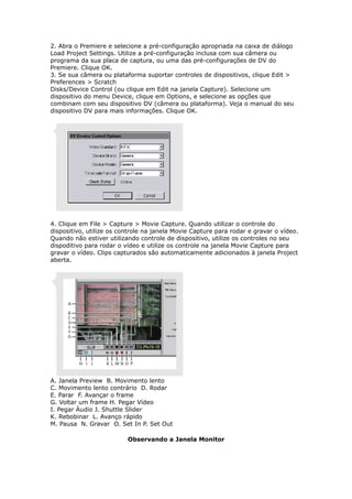2. Abra o Premiere e selecione a pré-configuração apropriada na caixa de diálogo
Load Project Settings. Utilize a pré-configuração inclusa com sua câmera ou
programa da sua placa de captura, ou uma das pré-configurações de DV do
Premiere. Clique OK.
3. Se sua câmera ou plataforma suportar controles de dispositivos, clique Edit >
Preferences > Scratch
Disks/Device Control (ou clique em Edit na janela Capture). Selecione um
dispositivo do menu Device, clique em Options, e selecione as opções que
combinam com seu dispositivo DV (câmera ou plataforma). Veja o manual do seu
dispositivo DV para mais informações. Clique OK.
4. Clique em File > Capture > Movie Capture. Quando utilizar o controle do
dispositivo, utilize os controle na janela Movie Capture para rodar e gravar o vídeo.
Quando não estiver utilizando controle de dispositivo, utilize os controles no seu
dispoditivo para rodar o vídeo e utilize os controle na janela Movie Capture para
gravar o vídeo. Clips capturados são automaticamente adicionados à janela Project
aberta.
A. Janela Preview B. Movimento lento
C. Movimento lento contrário D. Rodar
E. Parar F. Avançar o frame
G. Voltar um frame H. Pegar Vídeo
I. Pegar Áudio J. Shuttle Slider
K. Rebobinar L. Avanço rápido
M. Pausa N. Gravar O. Set In P. Set Out
Observando a Janela Monitor
 