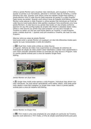 Utilize a janela Monitor para visualizar clips individuais, pré-visualizar a Timeline,
ajustar os pontos e os marcadores, adicionar e remover clips da Timeline, e cortar
tamanho dos clips. Quando você utiliza a área de trabalho Single-Track Editing, a
janela Monitor inclui a visão Source (lado esquerdo da janela) e a visão Program
(lado direito da janela). Quando você utiliza a área de trabalho A/B Editing, a janela
Monitor exibe apenas a visão Program e utiliza janelas Clip individuais ao invés da
visão Source (você pode alterar este padrão a qualquer hora escolhendo uma nova
janela Monitor). A vista Source (ou janela Clip) exibe um clip simples conforme
aparece em seu HD (configurações de projeto não afetam o playback desta visão).
Utilize a vista Source (ou janela Clip) para preparar um clip para inclusão na
Timeline ou editar um clip que você tenha aberto na Timeline. A vista Program
exibe o estado atual da — quando você pré-visualiza a Timeline, ele roda na vista
Program.
Alternar entre as vistas da janela Monitor
Você pode exibir a janela Monitor em qualquer um dos três diferentes modos para
ajustar às suas necessidades e estilo de trabalho:
• ( ) Dual View mode exibe ambas as vistas Source
e Program. Editores de Vídeo mais experientes na utilização de sistemas de
finalização da edição de vídeo podem estar habilitados a editar mais rapidamente e
com maior precisão utilizando ambos os controles da vista Source e Program. Esta
é a janela padrão exibida para a área de trabalho Single-Track
Editing.
Janela Monitor em Dual View
• ( ) Single View mode exibe apenas a vista Program. Individual clips abrem nos
clips individuais. Se você estiver aprendendo como editar vídeos, você pode achar
mais rápido e mais fácil trabalhar no Single View mode. Esta é a janela padrão
exibida para a área de trabalho A/B Editing.
Janela Monitor no Single View
• ( ) Trim mode é uma vista ampliada de uma edição em particular da Timeline.
Quando você seleciona o Trim mode, a linha de edição automaticamente pula para
 