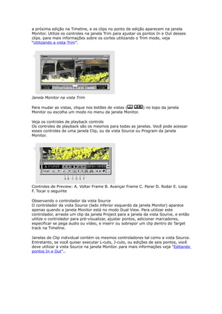 a próxima edição na Timeline, e os clips no ponto de edição aparecem na janela
Monitor. Utilize os controles na janela Trim para ajustar os pontos In e Out desses
clips. para mais informações sobre os cortes utilizando o Trim mode, veja
“Utilizando a vista Trim”.
Janela Monitor na vista Trim
Para mudar as vistas, clique nos botões de vistas ( ) no topo da janela
Monitor ou escolha um modo no menu da janela Monitor.
Veja os controles de playback controls
Os controles de playback são os mesmos para todas as janelas. Você pode acessar
esses controles de uma janela Clip, ou da vista Source ou Program da janela
Monitor.
Controles de Preview: A. Voltar Frame B. Avançar Frame C. Parar D. Rodar E. Loop
F. Tocar o seguinte
Observando o controlador da vista Source
O controlador da vista Source (lado inferior esquerdo da janela Monitor) aparece
apenas quando a janela Monitor está no modo Dual View. Para utilizar este
controlador, arraste um clip da janela Project para a janela da vista Source, e então
utilize o controlador para pré-visualizar, ajustar pontos, adicionar marcadores,
especificar se pega áudio ou vídeo, e inserir ou sobrepor um clip dentro do Target
track na Timeline.
Janelas de Clip individual contém os mesmos controladores tal como a vista Source.
Entretanto, se você quiser executar L-cuts, J-cuts, ou edições de seis pontos, você
deve utilizar a vista Source na janela Monitor. para mais informações veja "Editando
pontos In e Out"..
 