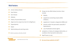 chronic kidney disease
heart failure
liver disease
diabetes
history of acute kidney injury
oliguria (urine output less than 0.5 ml/kg/hour)
Hypovolaemia
Sepsis
deteriorating early warning scores
(NICE Guideline NG148, 2019)
Acute Kidney Injury Year Three
Risk factors
Drugs can also affect kidney function, these
include:
NSAIDs,
angiotensin-converting enzyme [ACE]
inhibitors,
angiotensin II receptor antagonists [ARBs] and
diuretics within the past week, especially if
hypovolaemic
use of iodinated contrast agents
symptoms or history of urological obstruction, or
conditions that may lead to obstruction
Age 65 years or over
Are any of your patients at risk??
 