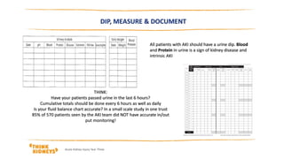 DIP, MEASURE & DOCUMENT
All patients with AKI should have a urine dip. Blood
and Protein in urine is a sign of kidney disease and
intrinsic AKI
THINK:
Have your patients passed urine in the last 6 hours?
Cumulative totals should be done every 6 hours as well as daily
Is your fluid balance chart accurate? In a small scale study in one trust
85% of 570 patients seen by the AKI team did NOT have accurate in/out
put monitoring!
Acute Kidney Injury Year Three
 