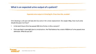 What is an expected urine output of a patient?
Expected urine output is 0.5mls/kg/hr. If less than this, escalate!
Chris Boateng is a 65 year old lady who has come in for a knee replacement. She weighs 90kg. How muchurine
should she pass in an hour?
• In the last 6 hours Chris has passed 300 mls of Urine. Is this a concern?
• Chris was kept in overnight due to complications. Her fluid balance has a total of 800mls of urine passed since
admission. What do you do?
Acute Kidney Injury Year Three
 