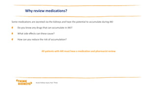 Why review medications?
Some medications are excreted via the kidneys and have the potential to accumulate during AKI
Do you know any drugs that can accumulate in AKI?
What side effects can these cause?
How can you reduce the risk of accumulation?
All patients with AKI must have a medication and pharmacist review
Acute Kidney Injury Year Three
 