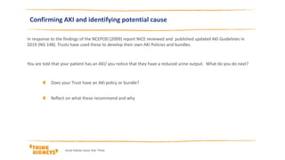 Confirming AKI and identifying potential cause
In response to the findings of the NCEPOD (2009) report NICE reviewed and published updated AKI Guidelines in
2019 (NG 148). Trusts have used these to develop their own AKI Policies and bundles.
You are told that your patient has an AKI/ you notice that they have a reduced urine output. What do you do next?
Does your Trust have an AKI policy or bundle?
Reflect on what these recommend and why
Acute Kidney Injury Year Three
 