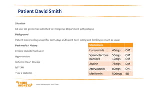 Patient David Smith
Situation
68 year old gentleman admitted to Emergency Department with collapse
Background
Patient states feeling unwell for last 5 days and hasn’t been eating and drinking as much as usual
Past medical history
Chronic diabetic foot ulcer
Hypertension
Ischemic Heart Disease
NSTEMI
Type 2 diabetes
Acute Kidney Injury Year Three
Medications
Furosemide 40mgs OM
Spironolactone
Ramipril
50mgs
10mgs
OM
OM
Aspirin 75mgs OM
Atorvastatin 80mgs ON
Metformin 500mgs BD
 