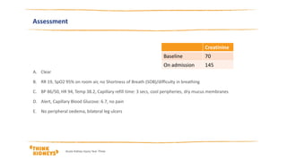 Assessment
A. Clear
B. RR 19, SpO2 95% on room air, no Shortness of Breath (SOB)/difficulty in breathing
C. BP 86/50, HR 94, Temp 38.2, Capillary refill time: 3 secs, cool peripheries, dry mucus membranes
D. Alert, Capillary Blood Glucose: 6.7, no pain
E. No peripheral oedema, bilateral leg ulcers
Creatinine
Baseline 70
On admission 145
Acute Kidney Injury Year Three
 