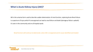 What is Acute Kidney Injury (AKI)?
AKI is the universal term used to describe sudden deterioration of renal function, replacing Acute Renal Failure
Is a spectrum of injury which if unrecognised can lead to renal failure and death (damage failure death)
It’s seen in the community and on all hospital wards
Renal function will continue to deteriorate unless AKI is recognised and its cause identified and treated
Acute Kidney Injury Year Three
 