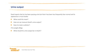 David reports that he has been passing urine but that it has been less frequently than normal and its
appearance is much darker
What could this mean?
How can we measure David’s urine output?
Does he need a catheter?
If he weighs 85kgs
What should his urine output be in mls/hr?
Urine output
Acute Kidney Injury Year Three
 