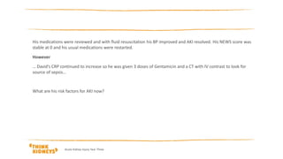 His medications were reviewed and with fluid resuscitation his BP improved and AKI resolved. His NEWS score was
stable at 0 and his usual medications were restarted.
However
… David’s CRP continued to increase so he was given 3 doses of Gentamicin and a CT with IV contrast to look for
source of sepsis…
What are his risk factors for AKI now?
Acute Kidney Injury Year Three
 