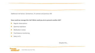 Additional risk factors: Gentamicin, IV contrast and previous AKI
How could we manage this risk? What could you do to prevent another AKI?
Regular observations
Optimise hydration
Medication review
Fluid balance monitoring
Daily U+E’s
Despite this…
Acute Kidney Injury Year Three
 