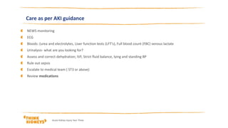 Care as per AKI guidance
NEWS monitoring
ECG
Bloods: (urea and electrolytes, Liver function tests (LFT’s), Full blood count (FBC) venous lactate
Urinalysis- what are you looking for?
Assess and correct dehydration; IVF, Strict fluid balance, lying and standing BP
Rule out sepsis
Escalate to medical team ( ST3 or above)
Review medications
Acute Kidney Injury Year Three
 