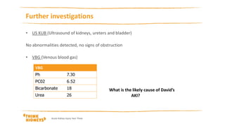 Acute Kidney Injury Year Three
Further investigations
• US KUB (Ultrasound of kidneys, ureters and bladder)
No abnormalities detected, no signs of obstruction
• VBG (Venous blood gas)
What is the likely cause of David’s
AKI?
 