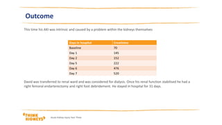 Outcome
This time his AKI was intrinsic and caused by a problem within the kidneys themselves
David was transferred to renal ward and was considered for dialysis. Once his renal function stabilised he had a
right femoral endarterectomy and right foot debridement. He stayed in hospital for 31 days.
Acute Kidney Injury Year Three
 