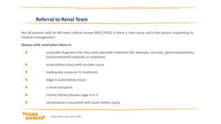 Referral to Renal Team
Not all patients with an AKI need a Renal review (NICE 2013). Is there a clear cause and is the patient responding to
medical management?
Discuss with renal when there is:
a possible diagnosis that may need specialist treatment (for example, vasculitis, glomerulonephritis,
tubulointerstitial nephritis or myeloma)
acute kidney injury with no clear cause
inadequate response to treatment
stage 3 acute kidney injury
a renal transplant
chronic kidney disease stage 4 or 5
complications associated with acute kidney injury
Acute Kidney Injury Year Three
 