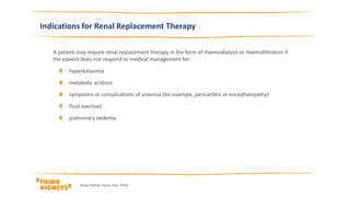 Indications for Renal Replacement Therapy
A patient may require renal replacement therapy in the form of Haemodialysis or Haemofiltration if
the patient does not respond to medical management for:
hyperkalaemia
metabolic acidosis
symptoms or complications of uraemia (for example, pericarditis or encephalopathy)
fluid overload
pulmonary oedema.
Acute Kidney Injury Year Three
 