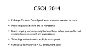 CSOL 2014
•
•
•

Pathways: Common Core aligned, increase content creation partners

•
•

Technology: equitable access, multiple access points

Mentorship: extend online and f2f mentorship
Reach: ongoing workshops, neighborhood hubs, school partnership, and
deepened engagement with city organizations

Building capital: Higher Ed, K-12, Employment, Social

 