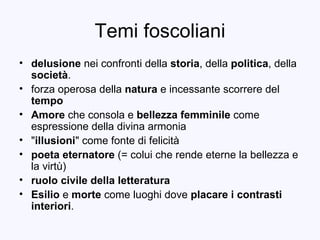 Temi foscoliani delusione  nei confronti della  storia , della  politica , della  società . forza operosa della  natura  e incessante scorrere del  tempo Amore  che consola e  bellezza femminile  come espressione della divina armonia &quot; illusioni &quot; come fonte di felicità poeta eternatore  (= colui che rende eterne la bellezza e la virtù) ruolo civile della letteratura Esilio  e  morte  come luoghi dove  placare i contrasti interiori . 